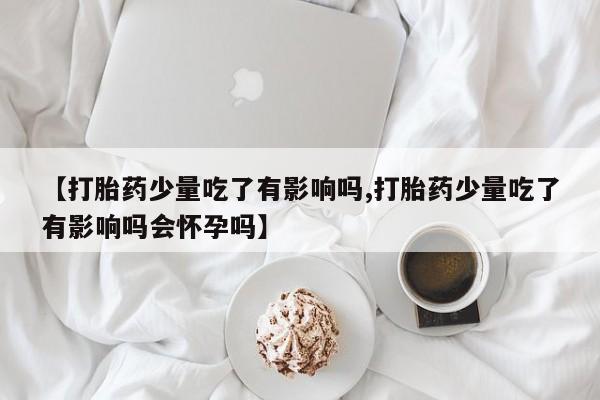 打胎药联系方式【打胎药少量吃了有影响吗,打胎药少量吃了有影响吗会怀孕吗】