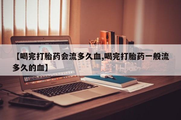 打胎药联系方式【喝完打胎药会流多久血,喝完打胎药一般流多久的血】