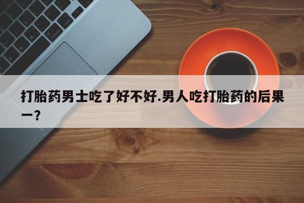 打胎药联系方式打胎药男士吃了好不好.男人吃打胎药的后果一？