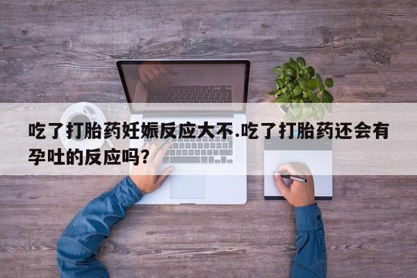打胎药联系方式吃了打胎药妊娠反应大不.吃了打胎药还会有孕吐的反应吗？