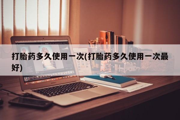 打胎药联系方式打胎药多久使用一次(打胎药多久使用一次最好)