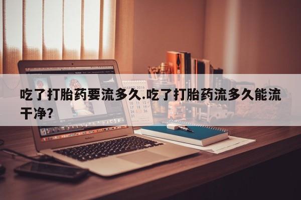 打胎药联系方式吃了打胎药要流多久.吃了打胎药流多久能流干净？