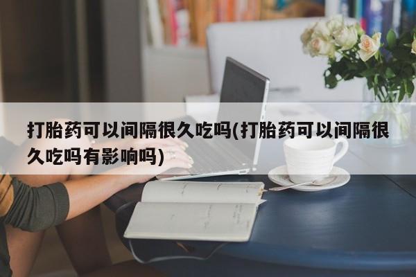 打胎药联系方式打胎药可以间隔很久吃吗(打胎药可以间隔很久吃吗有影响吗)