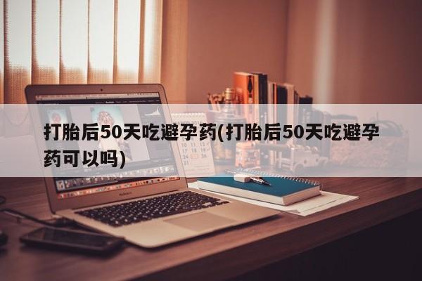 打胎药联系方式打胎后50天吃避孕药(打胎后50天吃避孕药可以吗)