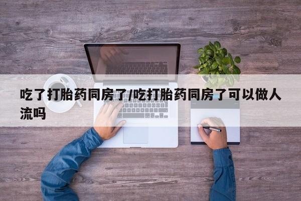 打胎药联系方式吃了打胎药同房了/吃打胎药同房了可以做人流吗
