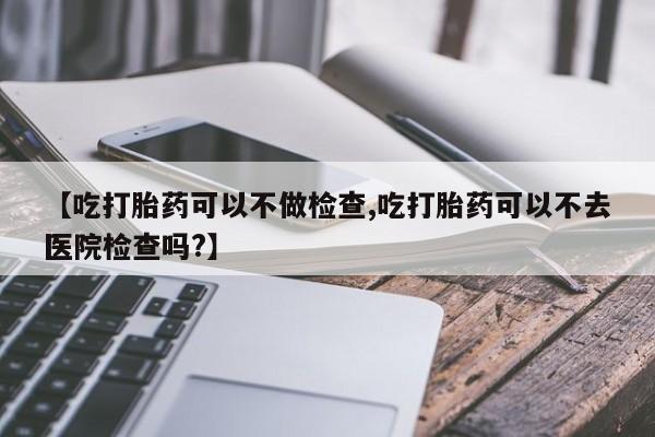 打胎药联系方式【吃打胎药可以不做检查,吃打胎药可以不去医院检查吗?】