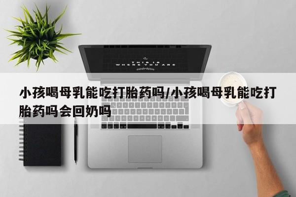 打胎药联系方式小孩喝母乳能吃打胎药吗/小孩喝母乳能吃打胎药吗会回奶吗