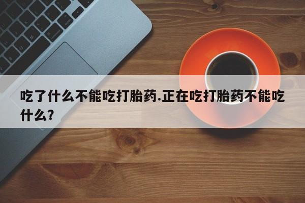 打胎药联系方式吃了什么不能吃打胎药.正在吃打胎药不能吃什么？