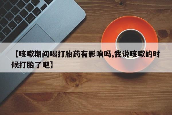 打胎药联系方式【咳嗽期间喝打胎药有影响吗,我说咳嗽的时候打胎了吧】