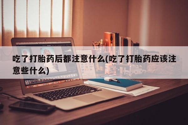 打胎药联系方式吃了打胎药后都注意什么(吃了打胎药应该注意些什么)