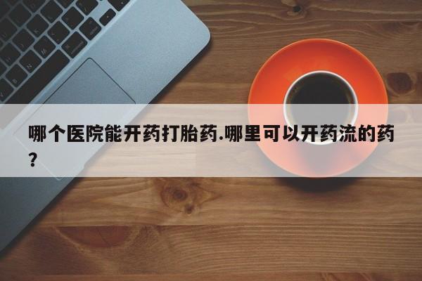 打胎药联系方式哪个医院能开药打胎药.哪里可以开药流的药？