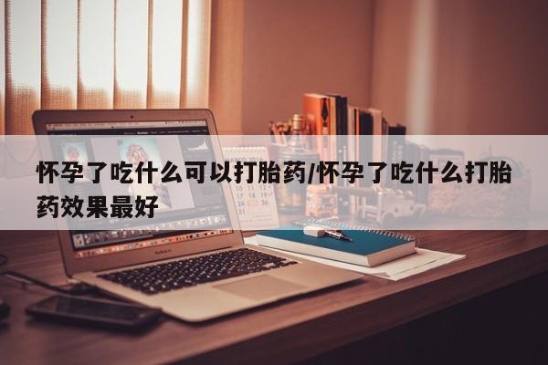 打胎药联系方式怀孕了吃什么可以打胎药/怀孕了吃什么打胎药效果最好