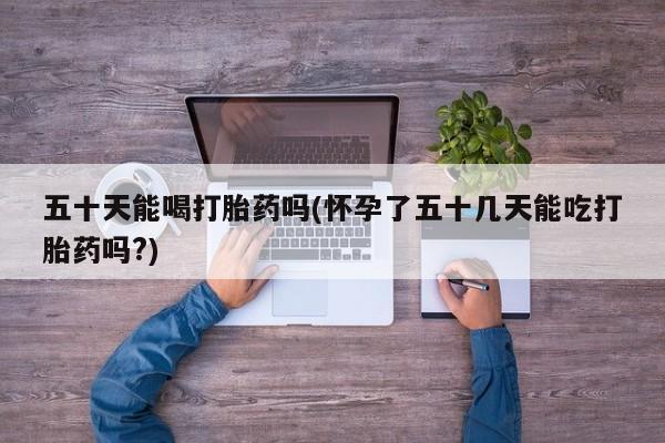打胎药联系方式五十天能喝打胎药吗(怀孕了五十几天能吃打胎药吗?)