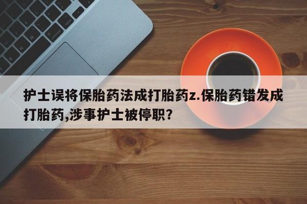 打胎药联系方式护士误将保胎药法成打胎药z.保胎药错发成打胎药,涉事护士被停职？