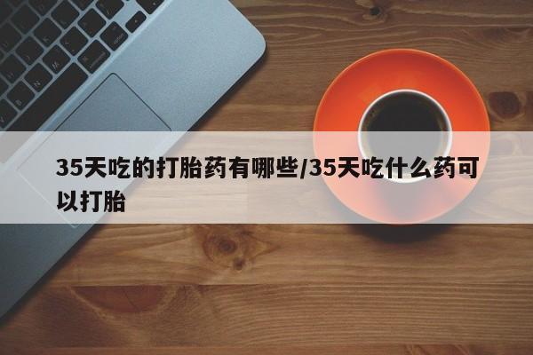 打胎药联系方式35天吃的打胎药有哪些/35天吃什么药可以打胎