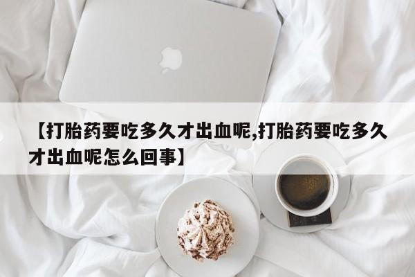 打胎药联系方式【打胎药要吃多久才出血呢,打胎药要吃多久才出血呢怎么回事】