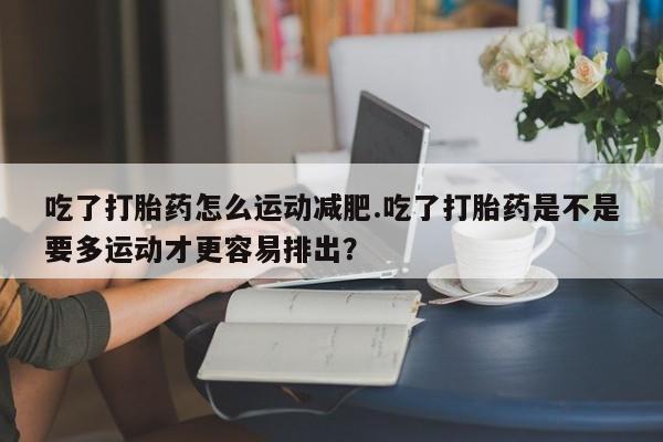 打胎药联系方式吃了打胎药怎么运动减肥.吃了打胎药是不是要多运动才更容易排出？
