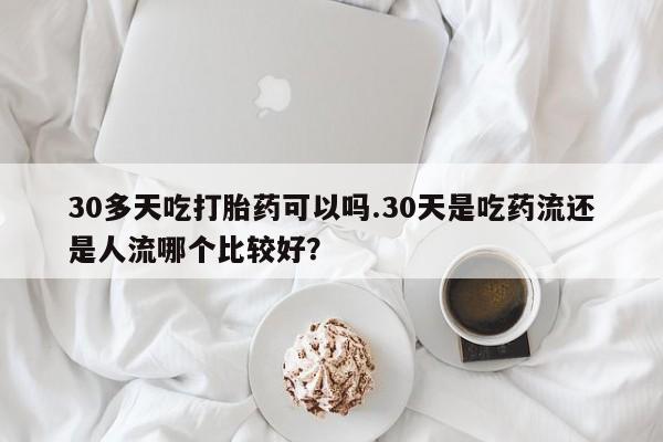打胎药联系方式30多天吃打胎药可以吗.30天是吃药流还是人流哪个比较好？