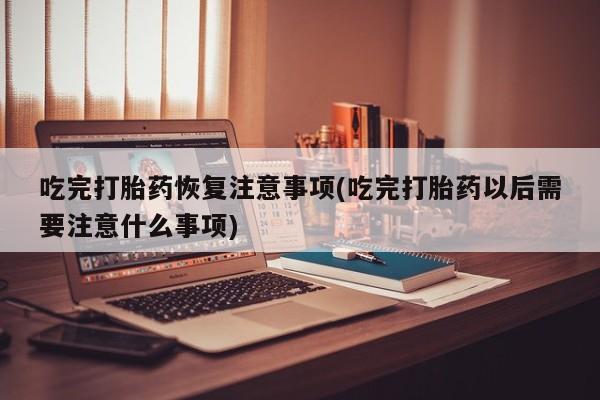 打胎药联系方式吃完打胎药恢复注意事项(吃完打胎药以后需要注意什么事项)