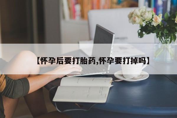 打胎药联系方式【怀孕后要打胎药,怀孕要打掉吗】