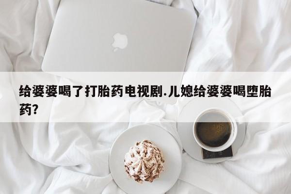 打胎药联系方式给婆婆喝了打胎药电视剧.儿媳给婆婆喝堕胎药？