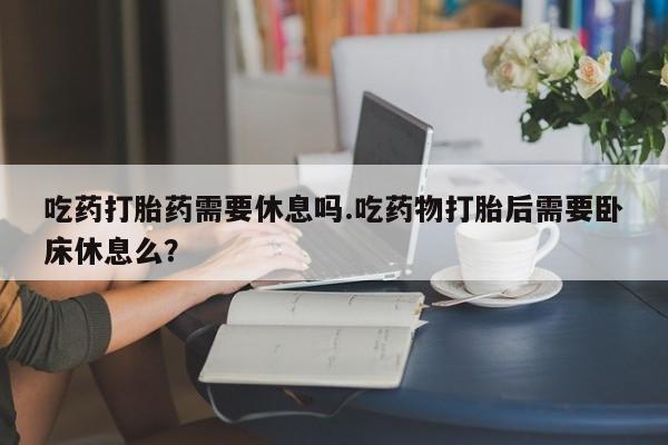 打胎药联系方式吃药打胎药需要休息吗.吃药物打胎后需要卧床休息么？