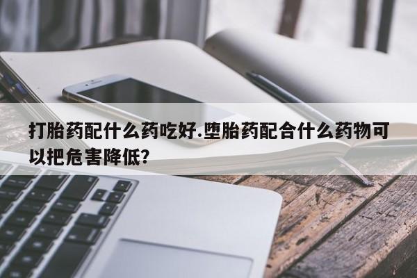 打胎药联系方式打胎药配什么药吃好.堕胎药配合什么药物可以把危害降低？