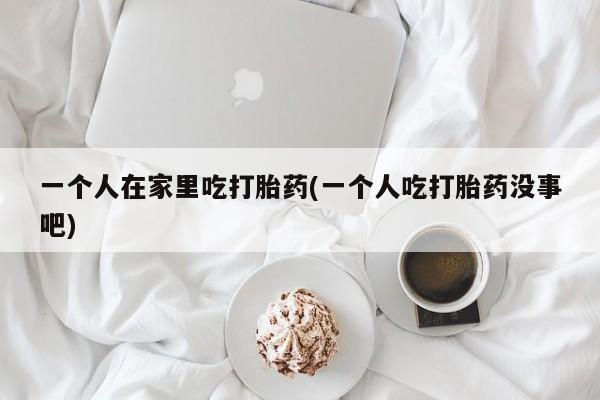 打胎药联系方式一个人在家里吃打胎药(一个人吃打胎药没事吧)