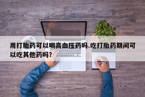 打胎药联系方式用打胎药可以喝高血压药吗.吃打胎药期间可以吃其他药吗？