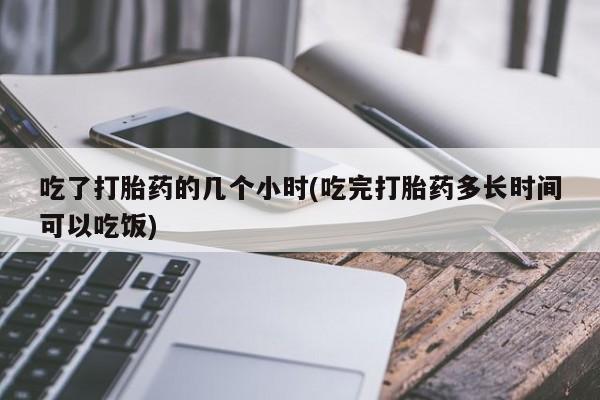 打胎药联系方式吃了打胎药的几个小时(吃完打胎药多长时间可以吃饭)