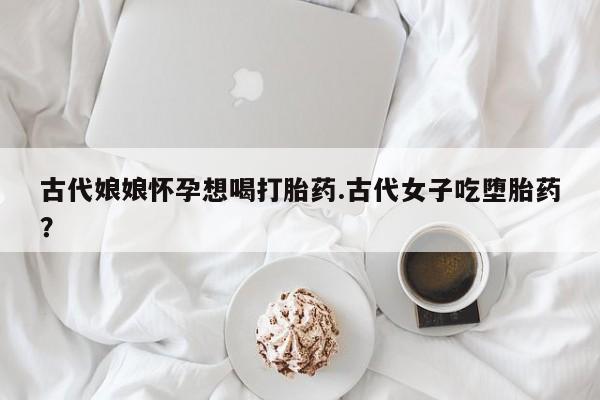 打胎药联系方式古代娘娘怀孕想喝打胎药.古代女子吃堕胎药？