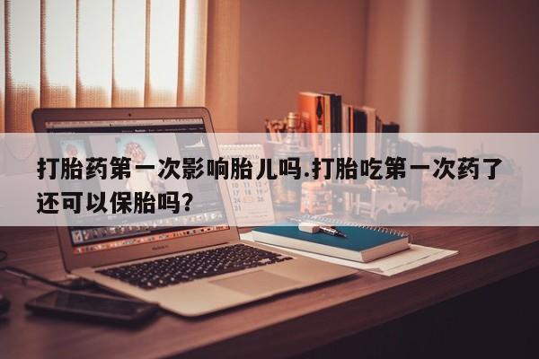 打胎药联系方式打胎药第一次影响胎儿吗.打胎吃第一次药了还可以保胎吗？