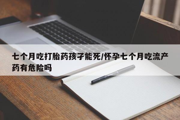 打胎药联系方式七个月吃打胎药孩孑能死/怀孕七个月吃流产药有危险吗