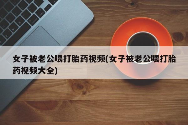 打胎药联系方式女子被老公喂打胎药视频(女子被老公喂打胎药视频大全)