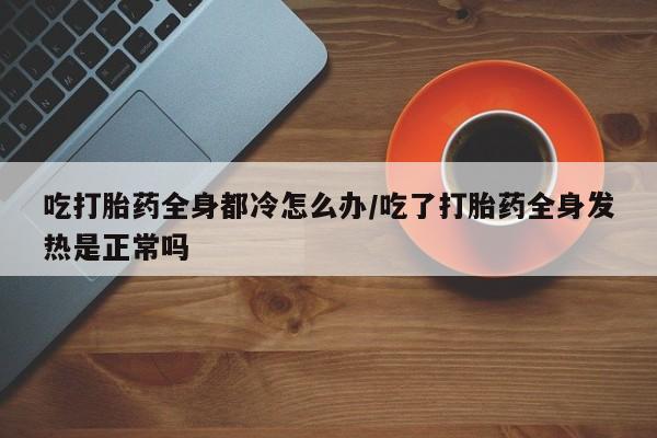 打胎药联系方式吃打胎药全身都冷怎么办/吃了打胎药全身发热是正常吗