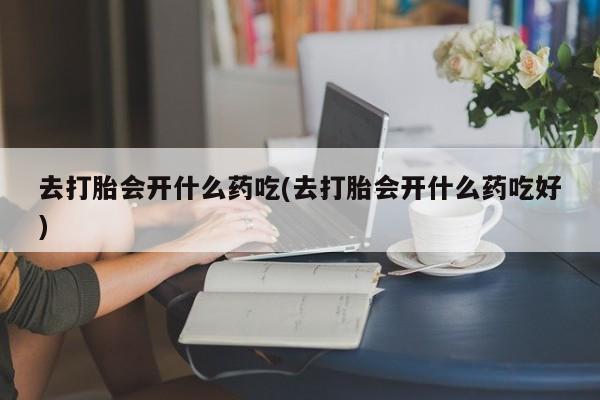 打胎药联系方式去打胎会开什么药吃(去打胎会开什么药吃好)