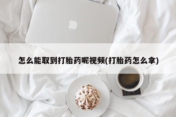打胎药联系方式怎么能取到打胎药呢视频(打胎药怎么拿)