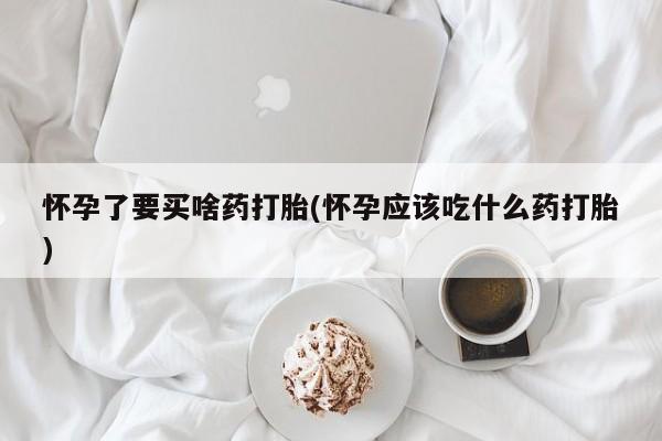 打胎药联系方式怀孕了要买啥药打胎(怀孕应该吃什么药打胎)