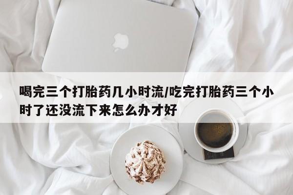 打胎药联系方式喝完三个打胎药几小时流/吃完打胎药三个小时了还没流下来怎么办才好
