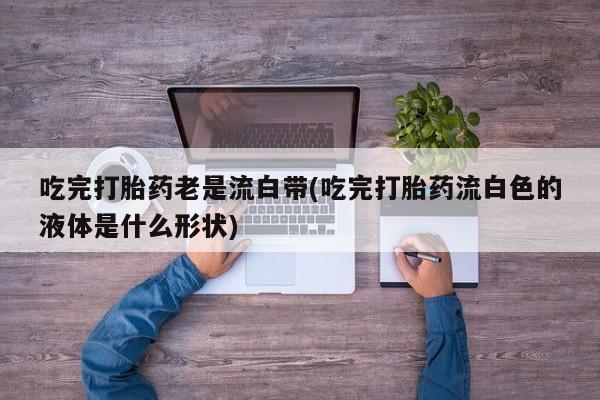 打胎药联系方式吃完打胎药老是流白带(吃完打胎药流白色的液体是什么形状)