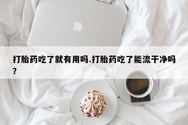 打胎药联系方式打胎药吃了就有用吗.打胎药吃了能流干净吗？