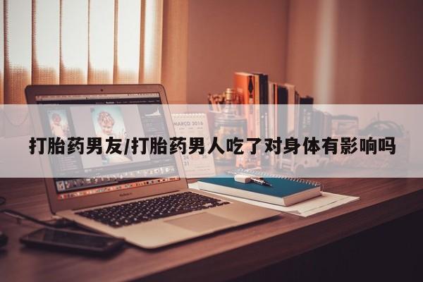 打胎药联系方式打胎药男友/打胎药男人吃了对身体有影响吗