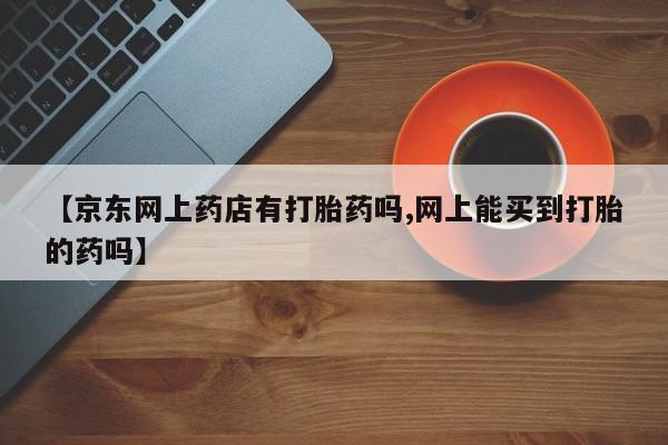 打胎药联系方式【京东网上药店有打胎药吗,网上能买到打胎的药吗】
