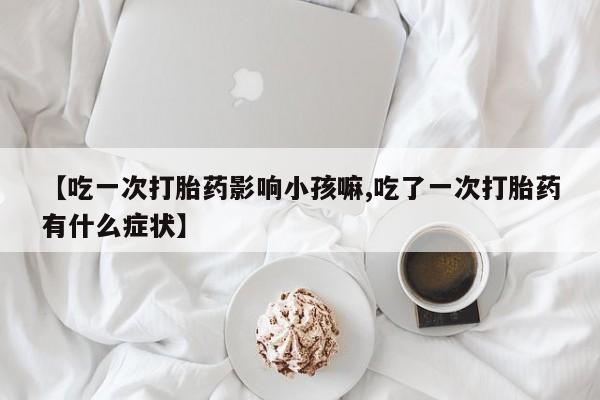 打胎药联系方式【吃一次打胎药影响小孩嘛,吃了一次打胎药有什么症状】