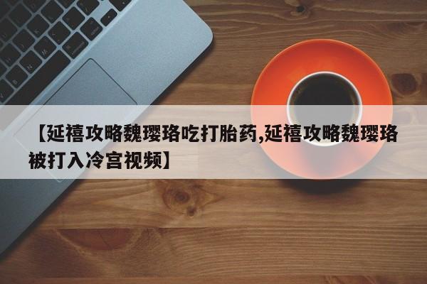 打胎药联系方式【延禧攻略魏璎珞吃打胎药,延禧攻略魏璎珞被打入冷宫视频】