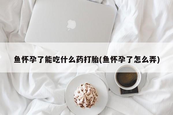 打胎药联系方式鱼怀孕了能吃什么药打胎(鱼怀孕了怎么弄)