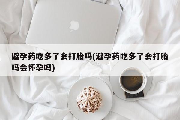 打胎药联系方式避孕药吃多了会打胎吗(避孕药吃多了会打胎吗会怀孕吗)