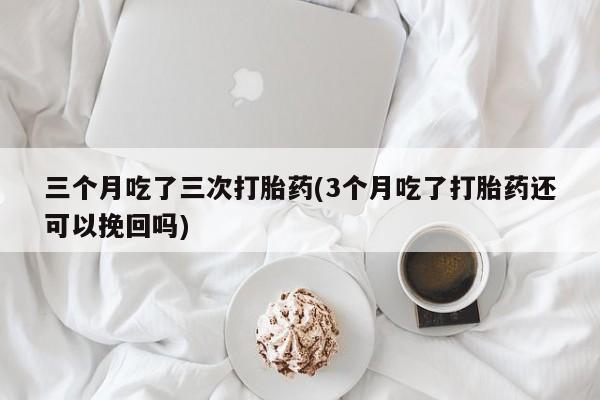 打胎药联系方式三个月吃了三次打胎药(3个月吃了打胎药还可以挽回吗)