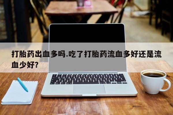 打胎药联系方式打胎药出血多吗.吃了打胎药流血多好还是流血少好？