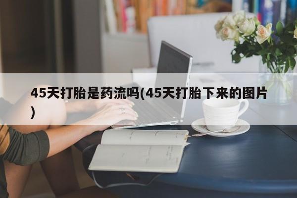 打胎药联系方式45天打胎是药流吗(45天打胎下来的图片)